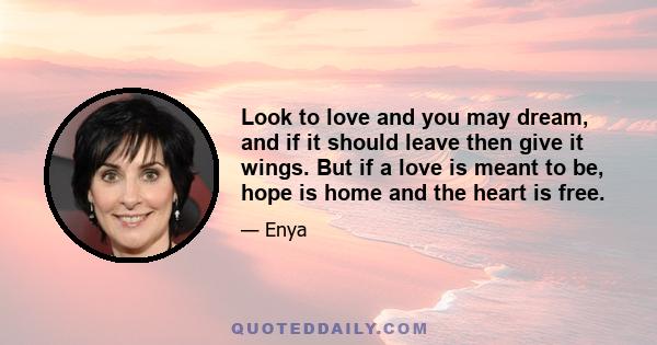 Look to love and you may dream, and if it should leave then give it wings. But if a love is meant to be, hope is home and the heart is free.