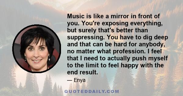 Music is like a mirror in front of you. You're exposing everything, but surely that's better than suppressing. You have to dig deep and that can be hard for anybody, no matter what profession. I feel that I need to