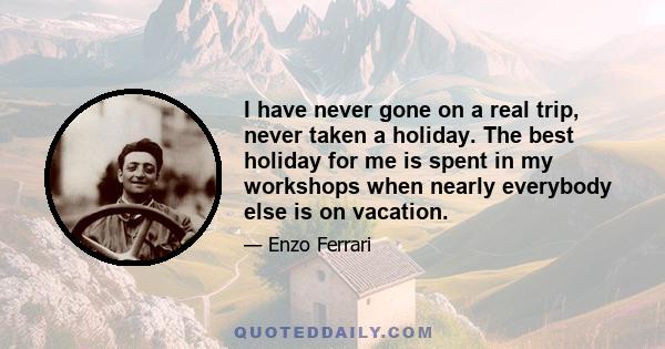 I have never gone on a real trip, never taken a holiday. The best holiday for me is spent in my workshops when nearly everybody else is on vacation.