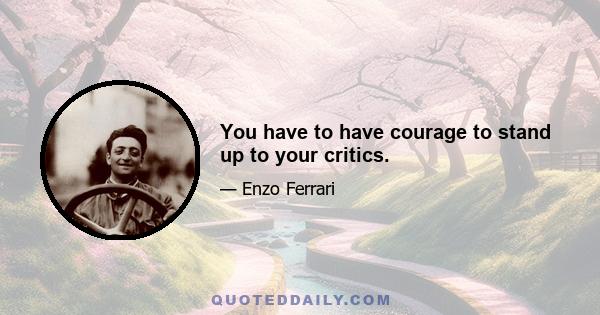 You have to have courage to stand up to your critics.