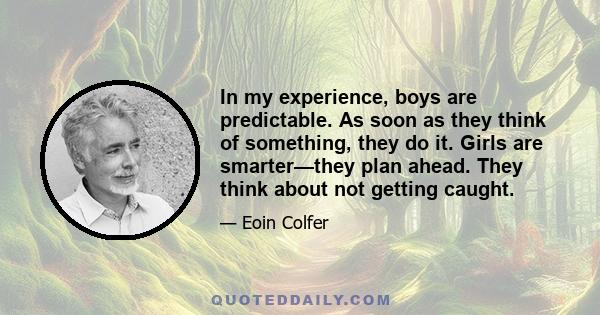 In my experience, boys are predictable. As soon as they think of something, they do it. Girls are smarter—they plan ahead. They think about not getting caught.