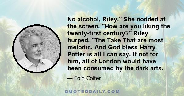 No alcohol, Riley. She nodded at the screen. How are you liking the twenty-first century? Riley burped. The Take That are most melodic. And God bless Harry Potter is all I can say. If not for him, all of London would