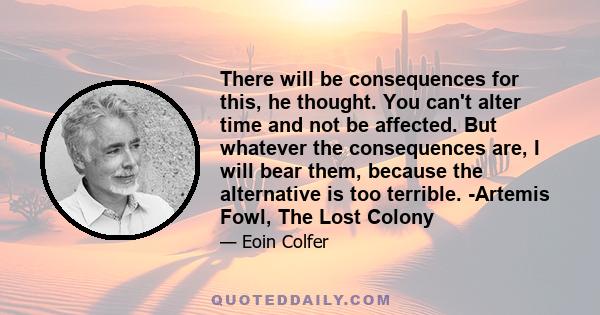 There will be consequences for this, he thought. You can't alter time and not be affected. But whatever the consequences are, I will bear them, because the alternative is too terrible. -Artemis Fowl, The Lost Colony