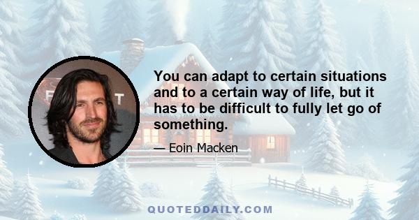 You can adapt to certain situations and to a certain way of life, but it has to be difficult to fully let go of something.