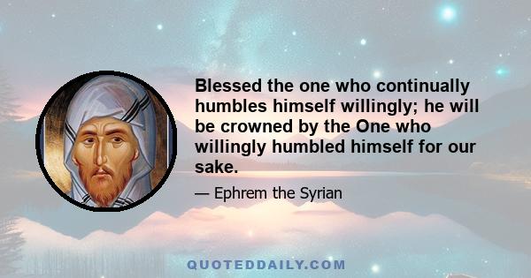 Blessed the one who continually humbles himself willingly; he will be crowned by the One who willingly humbled himself for our sake.