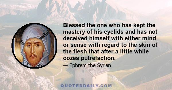 Blessed the one who has kept the mastery of his eyelids and has not deceived himself with either mind or sense with regard to the skin of the flesh that after a little while oozes putrefaction.