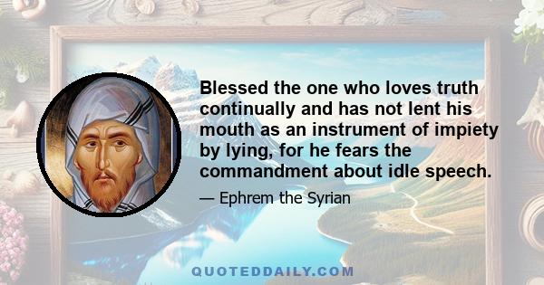 Blessed the one who loves truth continually and has not lent his mouth as an instrument of impiety by lying, for he fears the commandment about idle speech.