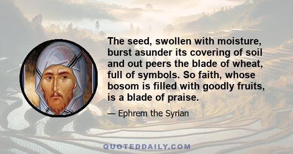 The seed, swollen with moisture, burst asunder its covering of soil and out peers the blade of wheat, full of symbols. So faith, whose bosom is filled with goodly fruits, is a blade of praise.