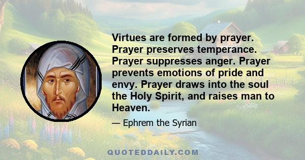 Virtues are formed by prayer. Prayer preserves temperance. Prayer suppresses anger. Prayer prevents emotions of pride and envy. Prayer draws into the soul the Holy Spirit, and raises man to Heaven.