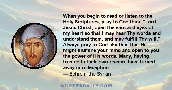 When you begin to read or listen to the Holy Scriptures, pray to God thus: Lord Jesus Christ, open the ears and eyes of my heart so that I may hear Thy words and understand them, and may fulfill Thy will. Always pray to 