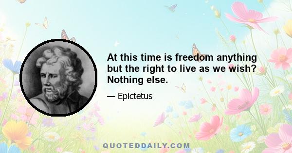 At this time is freedom anything but the right to live as we wish? Nothing else.