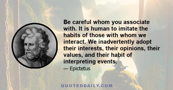 Be careful whom you associate with. It is human to imitate the habits of those with whom we interact. We inadvertently adopt their interests, their opinions, their values, and their habit of interpreting events.