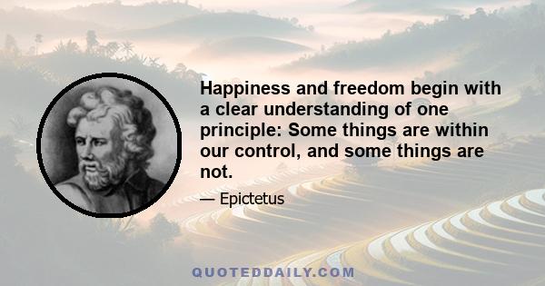 Happiness and freedom begin with a clear understanding of one principle: Some things are within our control, and some things are not. It is only after you have faced up to this fundamental rule and learned to