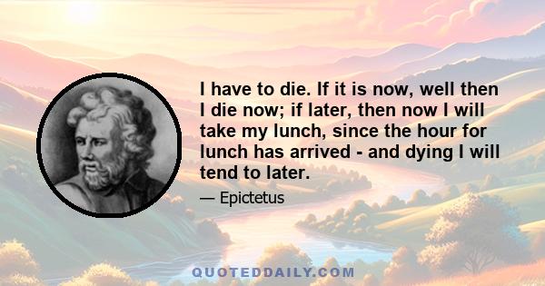 I have to die. If it is now, well then I die now; if later, then now I will take my lunch, since the hour for lunch has arrived - and dying I will tend to later.