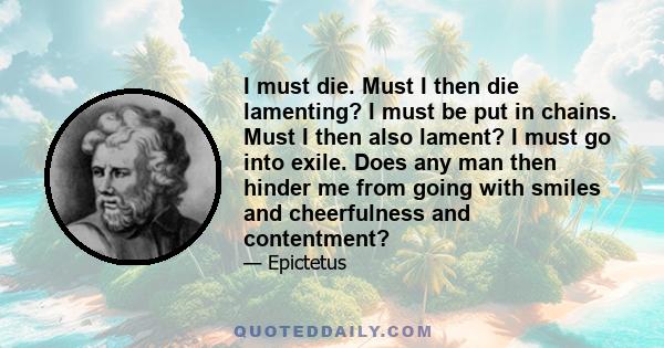 I must die. Must I then die lamenting? I must be put in chains. Must I then also lament? I must go into exile. Does any man then hinder me from going with smiles and cheerfulness and contentment?