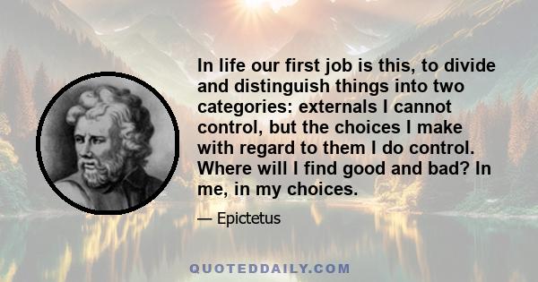 In life our first job is this, to divide and distinguish things into two categories: externals I cannot control, but the choices I make with regard to them I do control. Where will I find good and bad? In me, in my