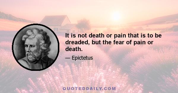 It is not death or pain that is to be dreaded, but the fear of pain or death.