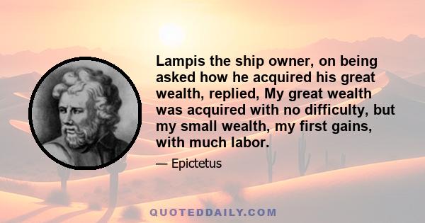 Lampis the ship owner, on being asked how he acquired his great wealth, replied, My great wealth was acquired with no difficulty, but my small wealth, my first gains, with much labor.