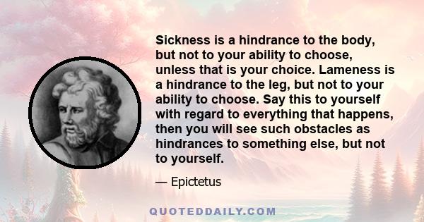 Sickness is a hindrance to the body, but not to your ability to choose, unless that is your choice. Lameness is a hindrance to the leg, but not to your ability to choose. Say this to yourself with regard to everything