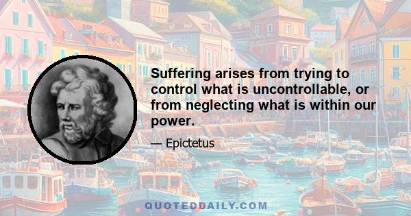 Suffering arises from trying to control what is uncontrollable, or from neglecting what is within our power.