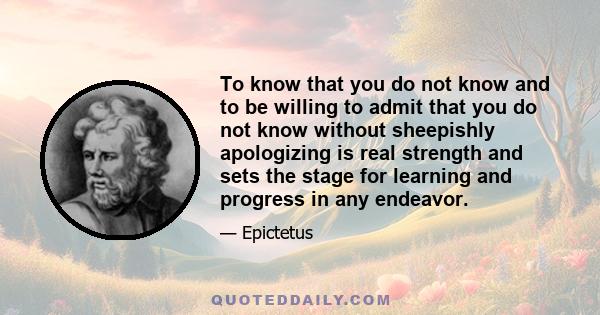 To know that you do not know and to be willing to admit that you do not know without sheepishly apologizing is real strength and sets the stage for learning and progress in any endeavor.