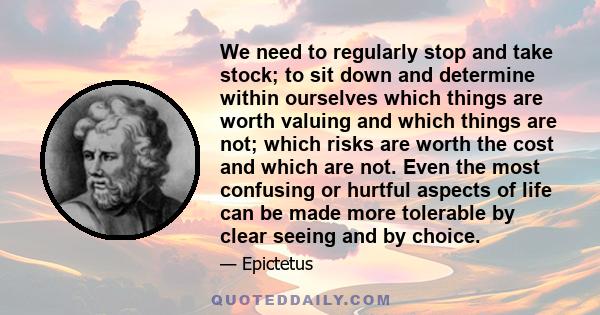 We need to regularly stop and take stock; to sit down and determine within ourselves which things are worth valuing and which things are not; which risks are worth the cost and which are not. Even the most confusing or