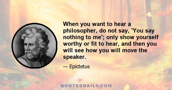 When you want to hear a philosopher, do not say, 'You say nothing to me'; only show yourself worthy or fit to hear, and then you will see how you will move the speaker.