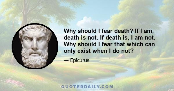 Why should I fear death? If I am, death is not. If death is, I am not. Why should I fear that which can only exist when I do not?