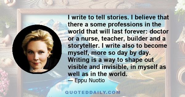 I write to tell stories. I believe that there a some professions in the world that will last forever: doctor or a nurse, teacher, builder and a storyteller. I write also to become myself, more so day by day. Writing is