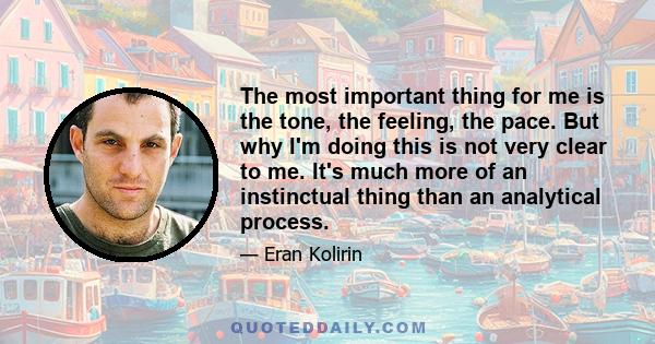 The most important thing for me is the tone, the feeling, the pace. But why I'm doing this is not very clear to me. It's much more of an instinctual thing than an analytical process.