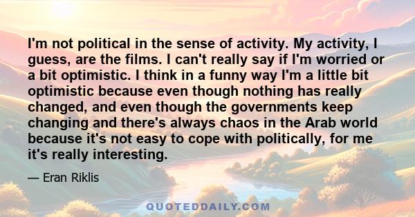 I'm not political in the sense of activity. My activity, I guess, are the films. I can't really say if I'm worried or a bit optimistic. I think in a funny way I'm a little bit optimistic because even though nothing has