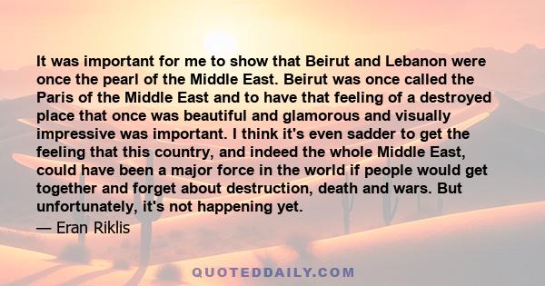 It was important for me to show that Beirut and Lebanon were once the pearl of the Middle East. Beirut was once called the Paris of the Middle East and to have that feeling of a destroyed place that once was beautiful