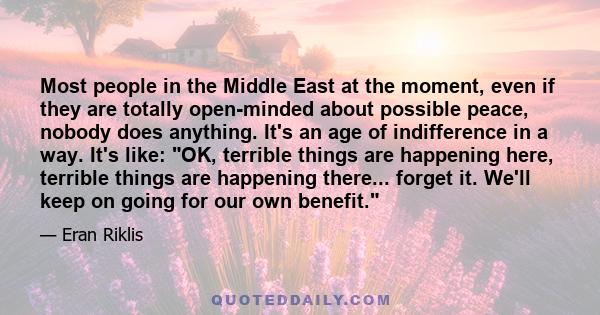 Most people in the Middle East at the moment, even if they are totally open-minded about possible peace, nobody does anything. It's an age of indifference in a way. It's like: OK, terrible things are happening here,