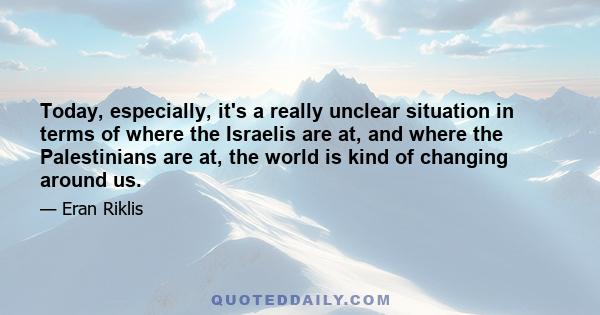 Today, especially, it's a really unclear situation in terms of where the Israelis are at, and where the Palestinians are at, the world is kind of changing around us.