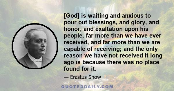 [God] is waiting and anxious to pour out blessings, and glory, and honor, and exaltation upon his people, far more than we have ever received, and far more than we are capable of receiving; and the only reason we have