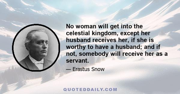 No woman will get into the celestial kingdom, except her husband receives her, if she is worthy to have a husband; and if not, somebody will receive her as a servant.