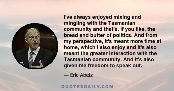 I've always enjoyed mixing and mingling with the Tasmanian community and that's, if you like, the bread and butter of politics. And from my perspective, it's meant more time at home, which I also enjoy and it's also