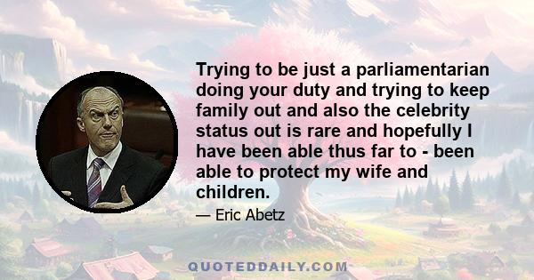 Trying to be just a parliamentarian doing your duty and trying to keep family out and also the celebrity status out is rare and hopefully I have been able thus far to - been able to protect my wife and children.