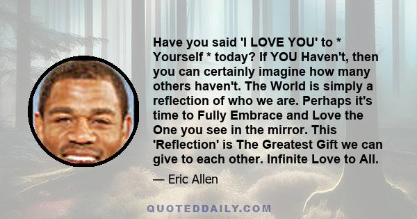 Have you said 'I LOVE YOU' to * Yourself * today? If YOU Haven't, then you can certainly imagine how many others haven't. The World is simply a reflection of who we are. Perhaps it's time to Fully Embrace and Love the