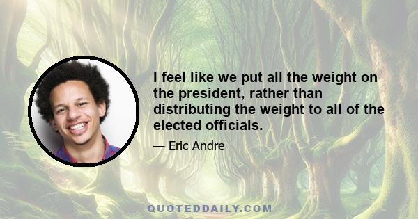 I feel like we put all the weight on the president, rather than distributing the weight to all of the elected officials.