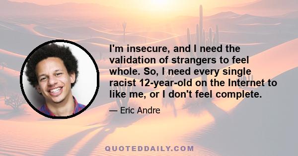 I'm insecure, and I need the validation of strangers to feel whole. So, I need every single racist 12-year-old on the Internet to like me, or I don't feel complete.