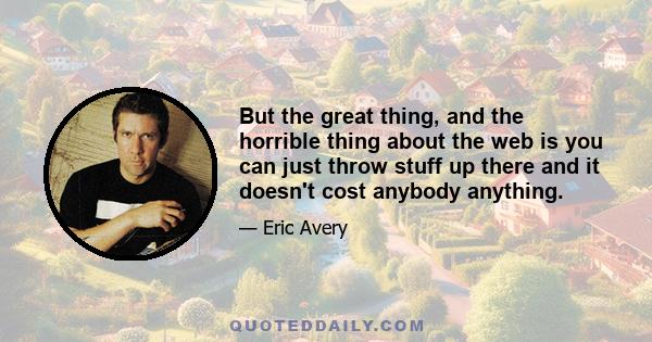 But the great thing, and the horrible thing about the web is you can just throw stuff up there and it doesn't cost anybody anything.