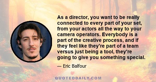 As a director, you want to be really connected to every part of your set, from your actors all the way to your camera operators. Everybody is a part of the creative process, and if they feel like they're part of a team