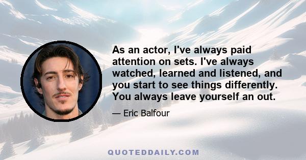 As an actor, I've always paid attention on sets. I've always watched, learned and listened, and you start to see things differently. You always leave yourself an out.