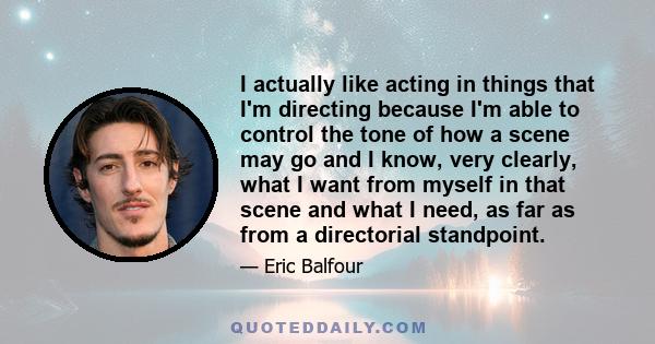 I actually like acting in things that I'm directing because I'm able to control the tone of how a scene may go and I know, very clearly, what I want from myself in that scene and what I need, as far as from a