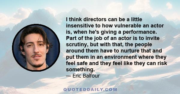 I think directors can be a little insensitive to how vulnerable an actor is, when he's giving a performance. Part of the job of an actor is to invite scrutiny, but with that, the people around them have to nurture that