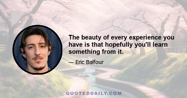 The beauty of every experience you have is that hopefully you'll learn something from it.