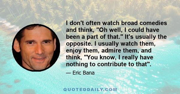I don't often watch broad comedies and think, Oh well, I could have been a part of that. It's usually the opposite. I usually watch them, enjoy them, admire them, and think, You know, I really have nothing to contribute 