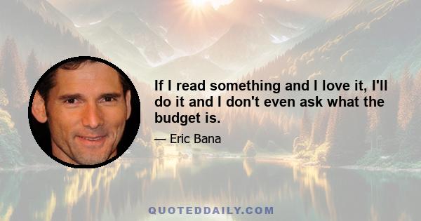 If I read something and I love it, I'll do it and I don't even ask what the budget is.