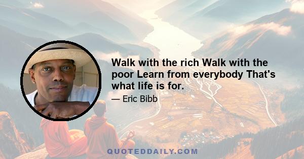 Walk with the rich Walk with the poor Learn from everybody That's what life is for.